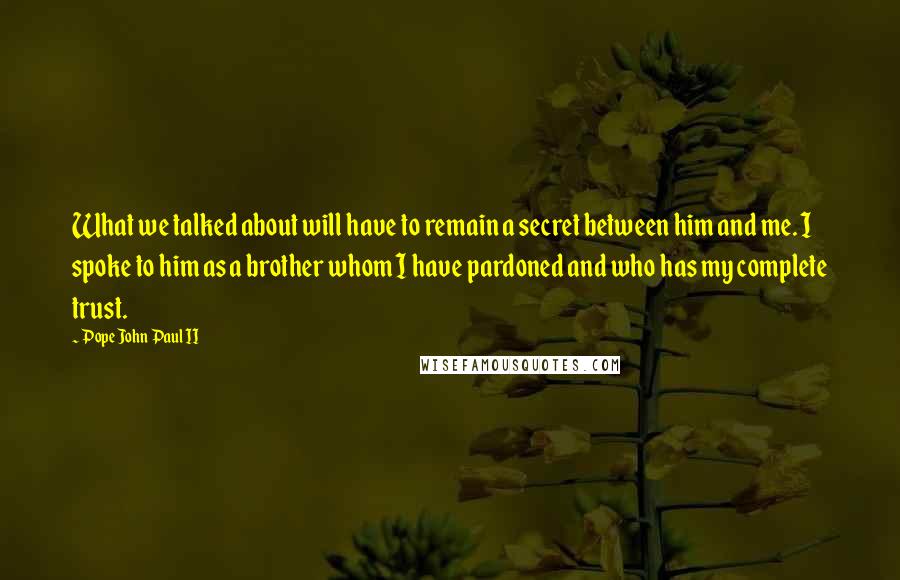 Pope John Paul II Quotes: What we talked about will have to remain a secret between him and me. I spoke to him as a brother whom I have pardoned and who has my complete trust.