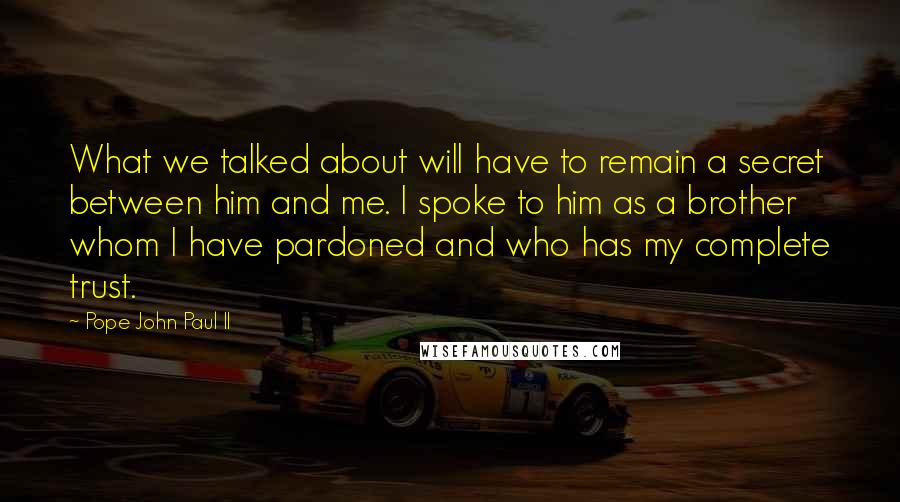 Pope John Paul II Quotes: What we talked about will have to remain a secret between him and me. I spoke to him as a brother whom I have pardoned and who has my complete trust.