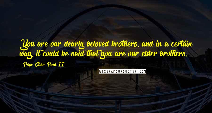 Pope John Paul II Quotes: You are our dearly beloved brothers, and in a certain way, it could be said that you are our elder brothers.