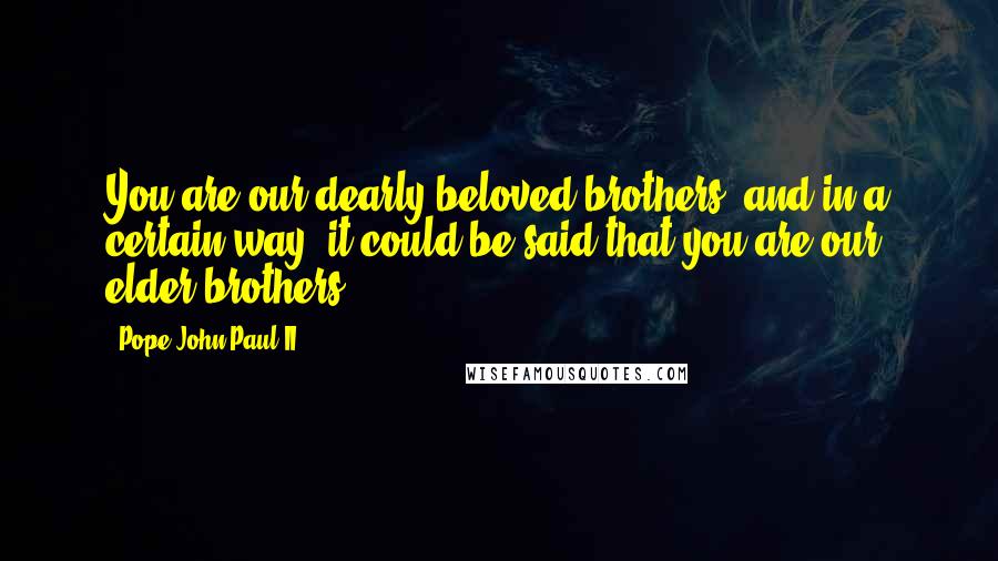 Pope John Paul II Quotes: You are our dearly beloved brothers, and in a certain way, it could be said that you are our elder brothers.