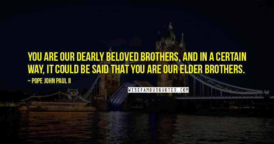 Pope John Paul II Quotes: You are our dearly beloved brothers, and in a certain way, it could be said that you are our elder brothers.
