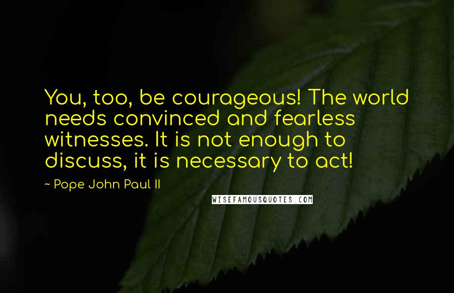 Pope John Paul II Quotes: You, too, be courageous! The world needs convinced and fearless witnesses. It is not enough to discuss, it is necessary to act!