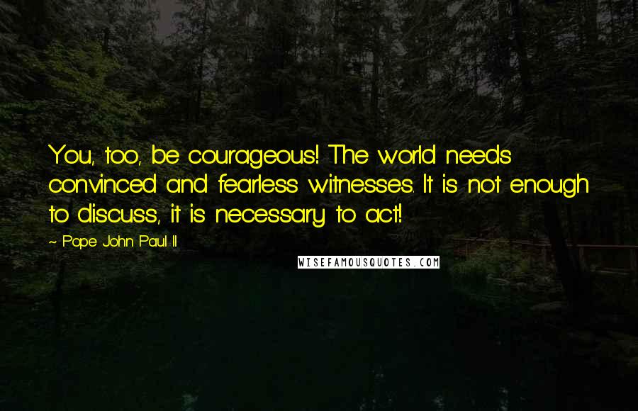 Pope John Paul II Quotes: You, too, be courageous! The world needs convinced and fearless witnesses. It is not enough to discuss, it is necessary to act!