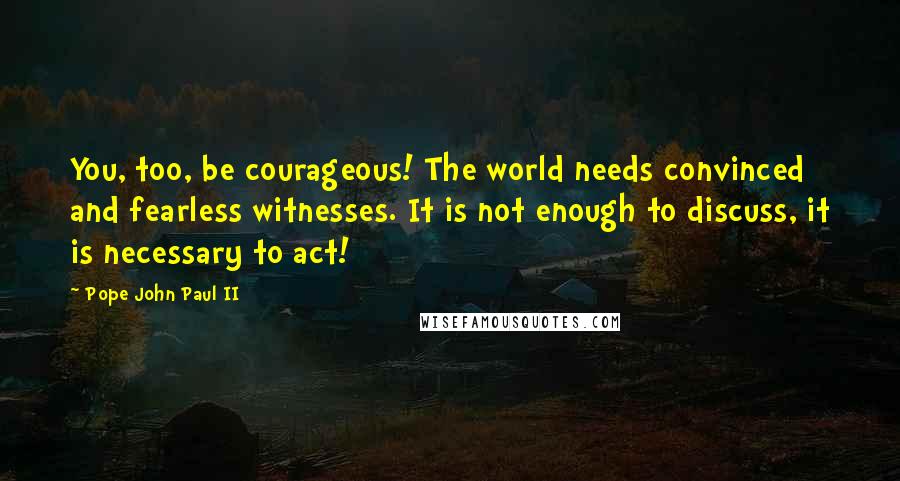 Pope John Paul II Quotes: You, too, be courageous! The world needs convinced and fearless witnesses. It is not enough to discuss, it is necessary to act!