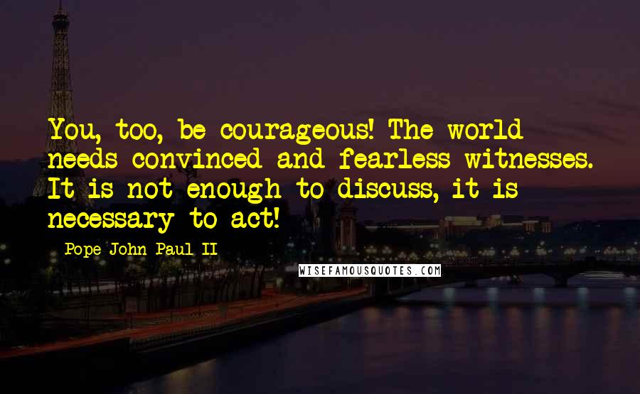 Pope John Paul II Quotes: You, too, be courageous! The world needs convinced and fearless witnesses. It is not enough to discuss, it is necessary to act!