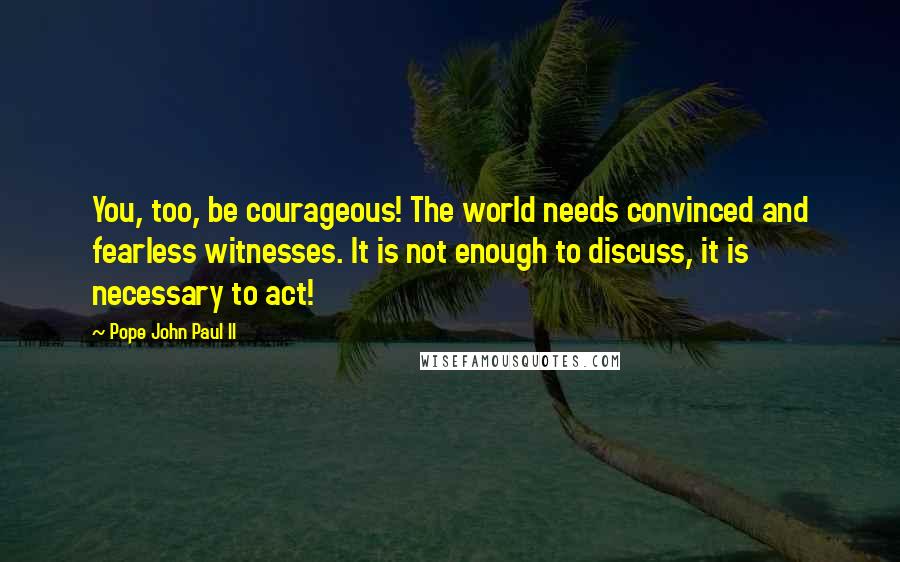 Pope John Paul II Quotes: You, too, be courageous! The world needs convinced and fearless witnesses. It is not enough to discuss, it is necessary to act!