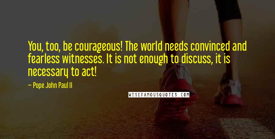 Pope John Paul II Quotes: You, too, be courageous! The world needs convinced and fearless witnesses. It is not enough to discuss, it is necessary to act!