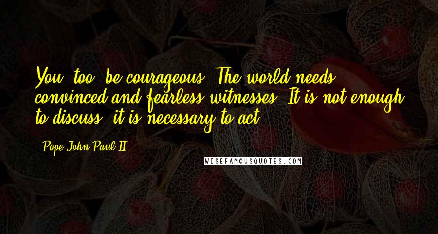 Pope John Paul II Quotes: You, too, be courageous! The world needs convinced and fearless witnesses. It is not enough to discuss, it is necessary to act!