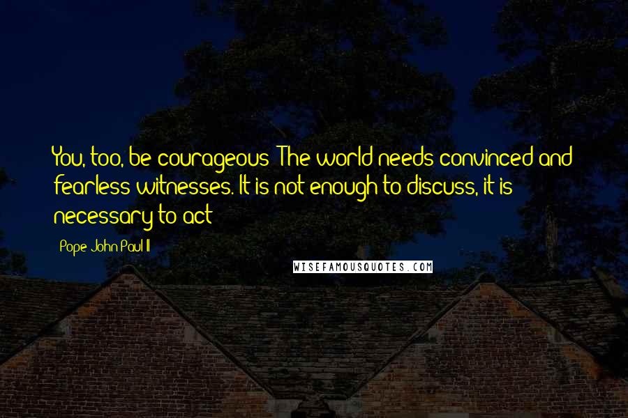 Pope John Paul II Quotes: You, too, be courageous! The world needs convinced and fearless witnesses. It is not enough to discuss, it is necessary to act!