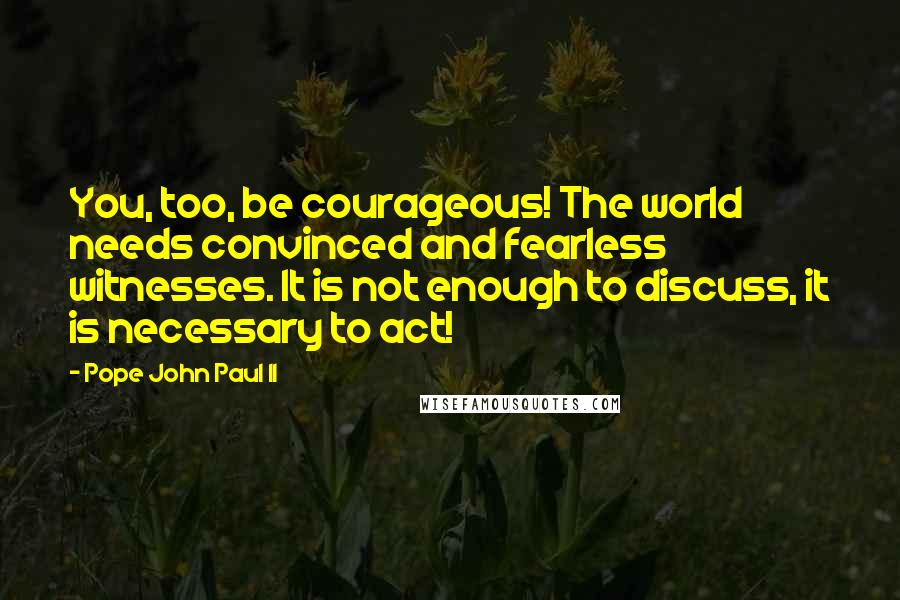 Pope John Paul II Quotes: You, too, be courageous! The world needs convinced and fearless witnesses. It is not enough to discuss, it is necessary to act!