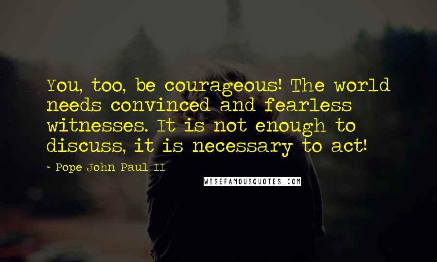 Pope John Paul II Quotes: You, too, be courageous! The world needs convinced and fearless witnesses. It is not enough to discuss, it is necessary to act!