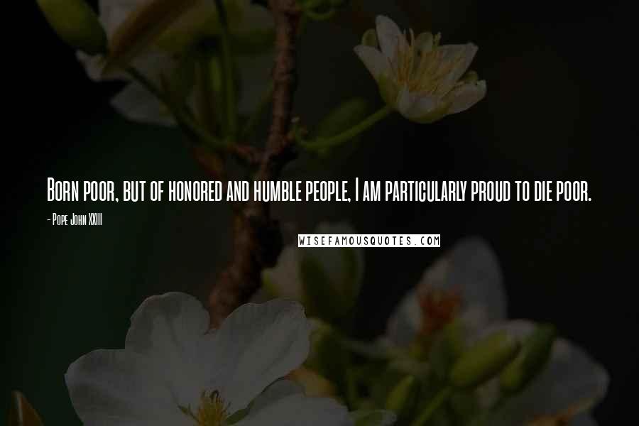 Pope John XXIII Quotes: Born poor, but of honored and humble people, I am particularly proud to die poor.