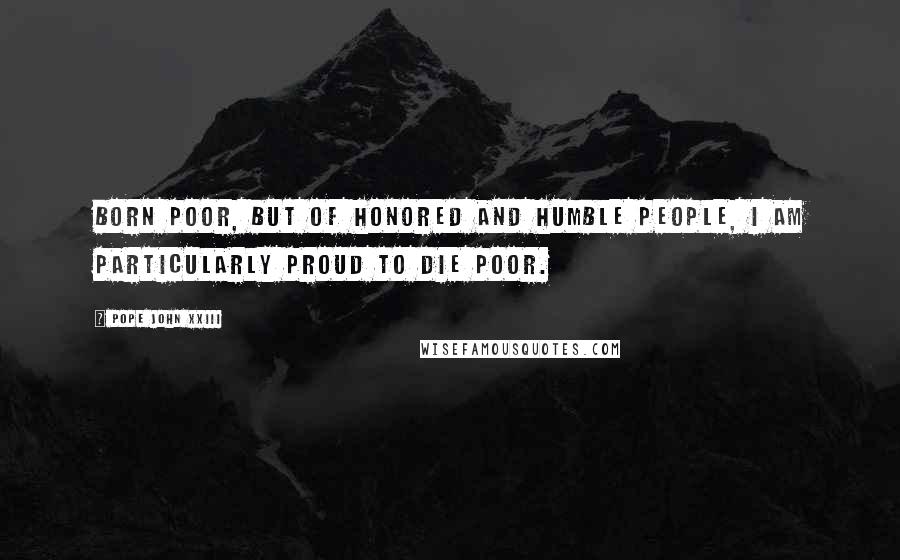 Pope John XXIII Quotes: Born poor, but of honored and humble people, I am particularly proud to die poor.