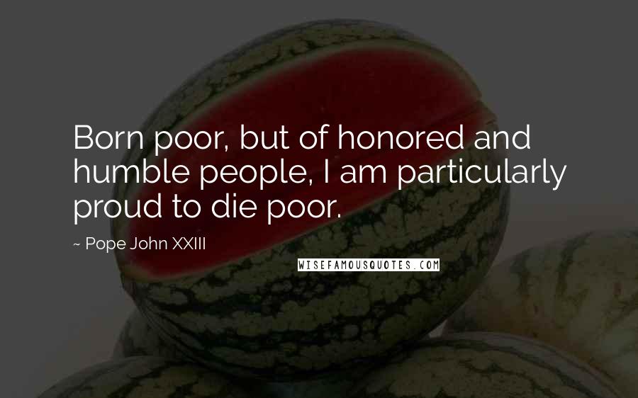 Pope John XXIII Quotes: Born poor, but of honored and humble people, I am particularly proud to die poor.