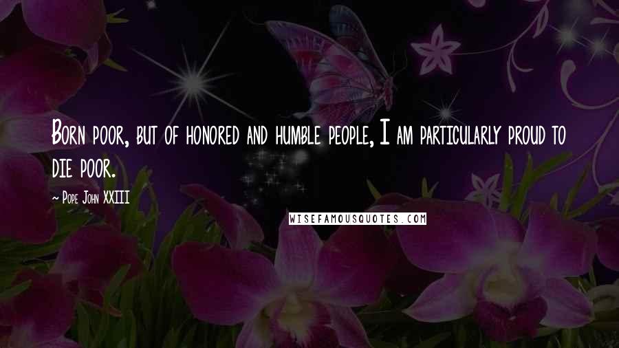 Pope John XXIII Quotes: Born poor, but of honored and humble people, I am particularly proud to die poor.