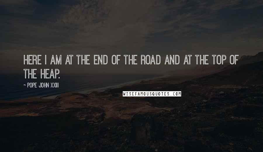 Pope John XXIII Quotes: Here I am at the end of the road and at the top of the heap.