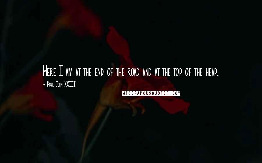 Pope John XXIII Quotes: Here I am at the end of the road and at the top of the heap.