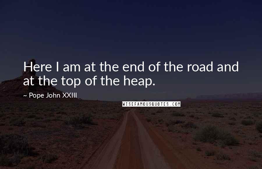 Pope John XXIII Quotes: Here I am at the end of the road and at the top of the heap.