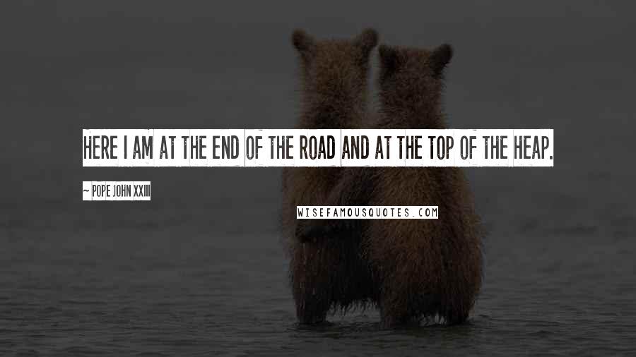 Pope John XXIII Quotes: Here I am at the end of the road and at the top of the heap.