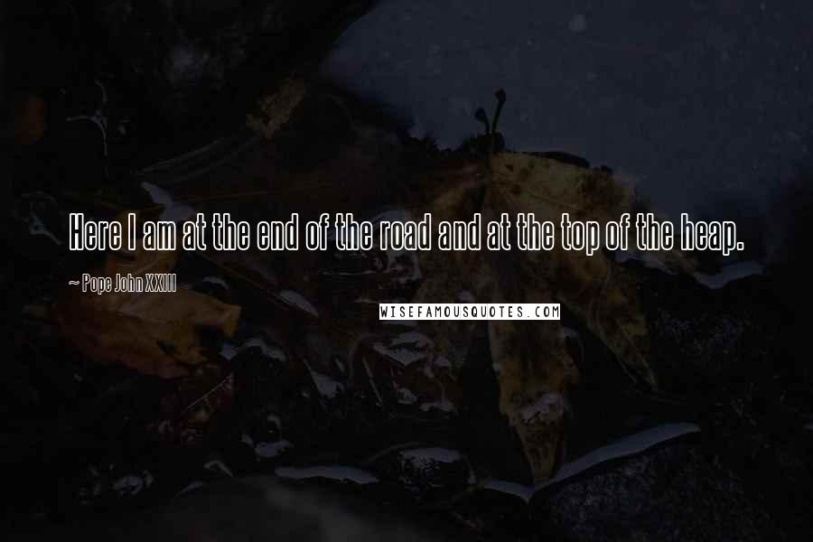 Pope John XXIII Quotes: Here I am at the end of the road and at the top of the heap.