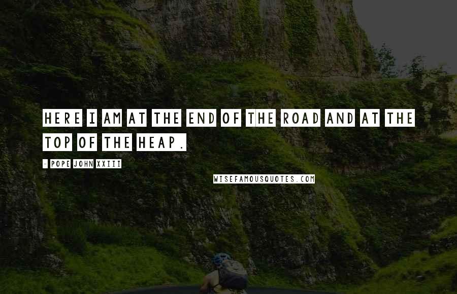 Pope John XXIII Quotes: Here I am at the end of the road and at the top of the heap.