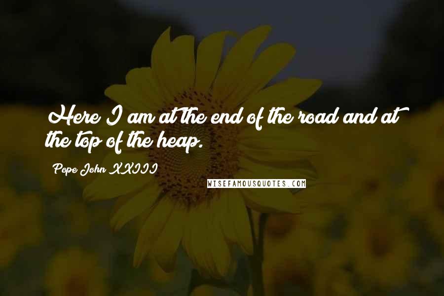 Pope John XXIII Quotes: Here I am at the end of the road and at the top of the heap.