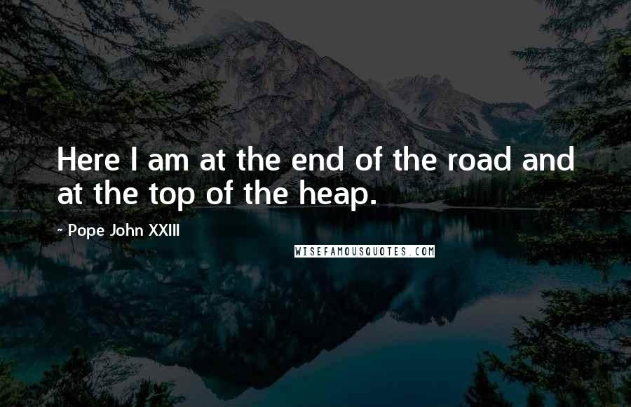 Pope John XXIII Quotes: Here I am at the end of the road and at the top of the heap.