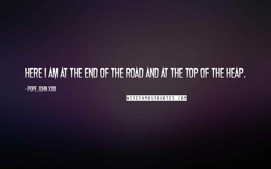 Pope John XXIII Quotes: Here I am at the end of the road and at the top of the heap.