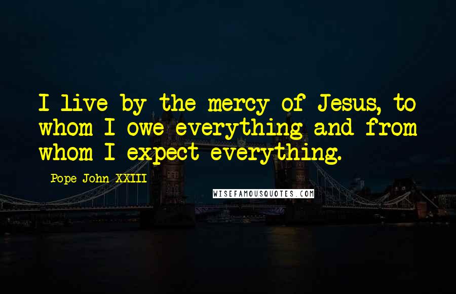 Pope John XXIII Quotes: I live by the mercy of Jesus, to whom I owe everything and from whom I expect everything.