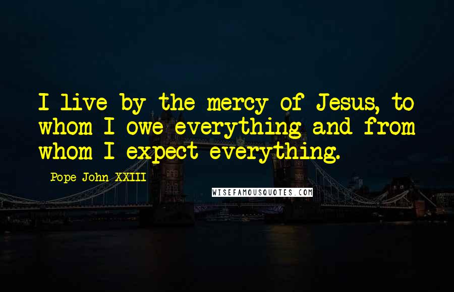 Pope John XXIII Quotes: I live by the mercy of Jesus, to whom I owe everything and from whom I expect everything.