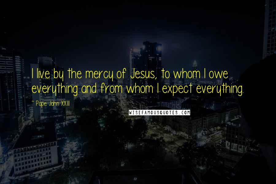 Pope John XXIII Quotes: I live by the mercy of Jesus, to whom I owe everything and from whom I expect everything.