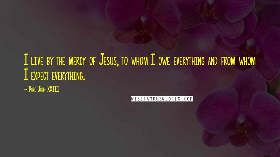 Pope John XXIII Quotes: I live by the mercy of Jesus, to whom I owe everything and from whom I expect everything.