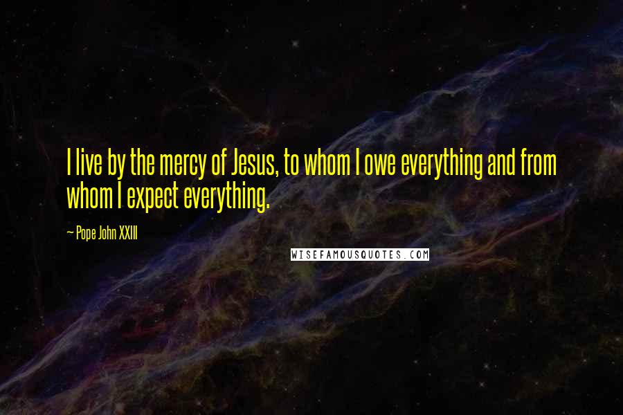 Pope John XXIII Quotes: I live by the mercy of Jesus, to whom I owe everything and from whom I expect everything.