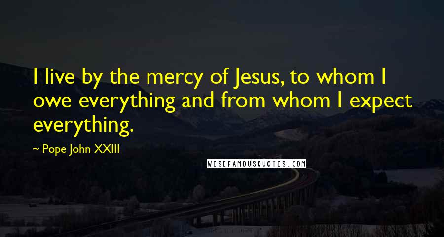 Pope John XXIII Quotes: I live by the mercy of Jesus, to whom I owe everything and from whom I expect everything.