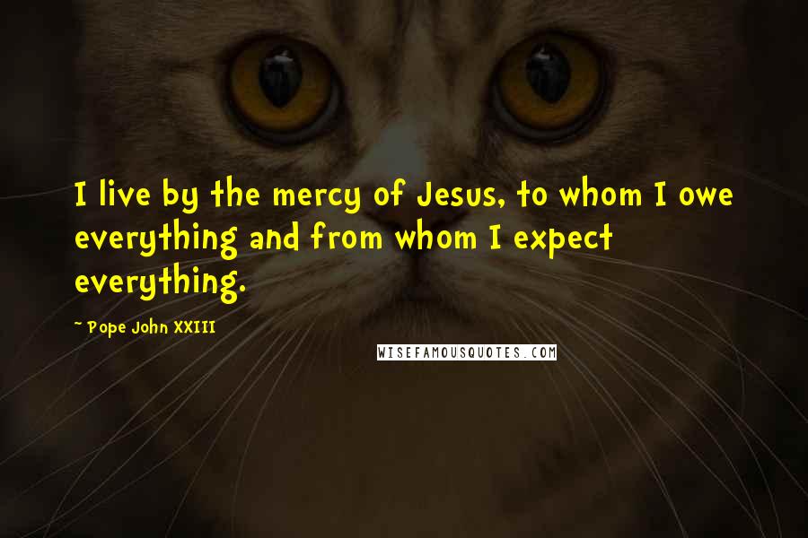 Pope John XXIII Quotes: I live by the mercy of Jesus, to whom I owe everything and from whom I expect everything.