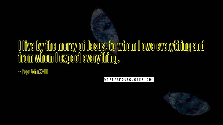 Pope John XXIII Quotes: I live by the mercy of Jesus, to whom I owe everything and from whom I expect everything.