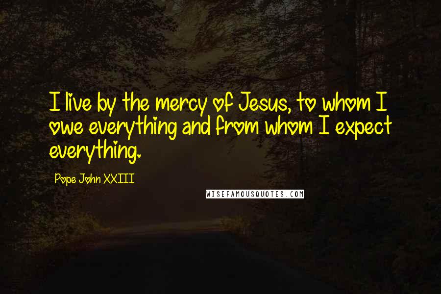 Pope John XXIII Quotes: I live by the mercy of Jesus, to whom I owe everything and from whom I expect everything.