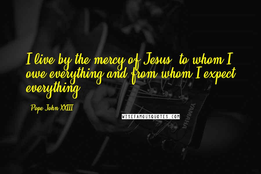 Pope John XXIII Quotes: I live by the mercy of Jesus, to whom I owe everything and from whom I expect everything.