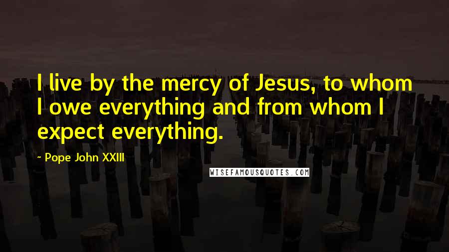 Pope John XXIII Quotes: I live by the mercy of Jesus, to whom I owe everything and from whom I expect everything.