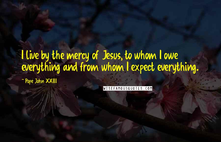 Pope John XXIII Quotes: I live by the mercy of Jesus, to whom I owe everything and from whom I expect everything.