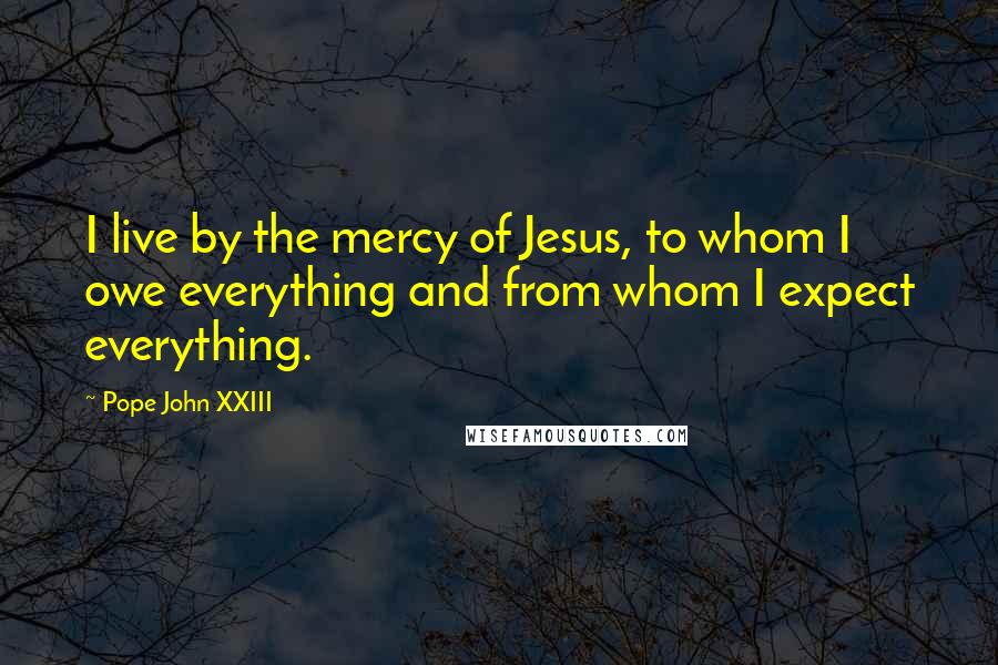 Pope John XXIII Quotes: I live by the mercy of Jesus, to whom I owe everything and from whom I expect everything.