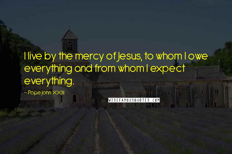 Pope John XXIII Quotes: I live by the mercy of Jesus, to whom I owe everything and from whom I expect everything.