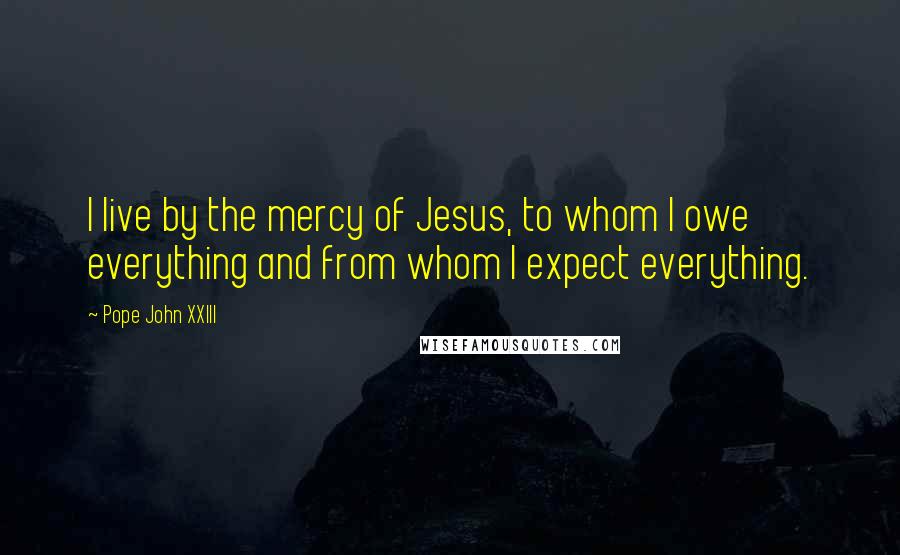 Pope John XXIII Quotes: I live by the mercy of Jesus, to whom I owe everything and from whom I expect everything.