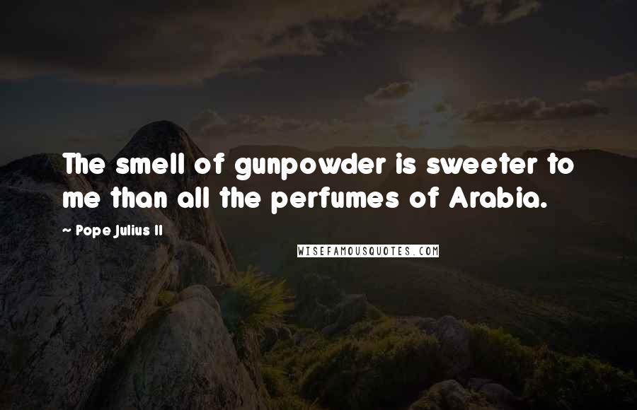 Pope Julius II Quotes: The smell of gunpowder is sweeter to me than all the perfumes of Arabia.