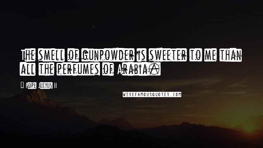 Pope Julius II Quotes: The smell of gunpowder is sweeter to me than all the perfumes of Arabia.