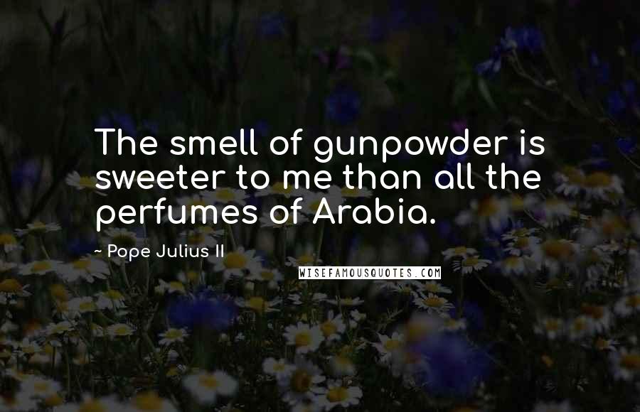 Pope Julius II Quotes: The smell of gunpowder is sweeter to me than all the perfumes of Arabia.