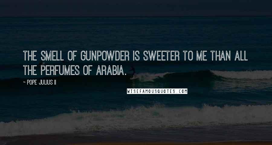 Pope Julius II Quotes: The smell of gunpowder is sweeter to me than all the perfumes of Arabia.