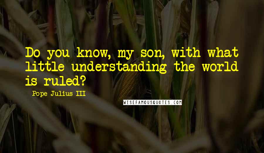 Pope Julius III Quotes: Do you know, my son, with what little understanding the world is ruled?
