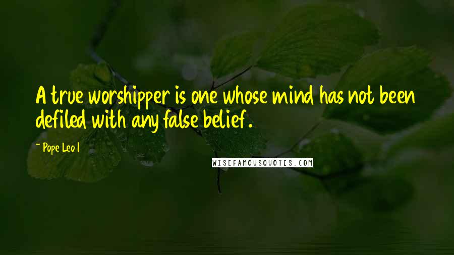 Pope Leo I Quotes: A true worshipper is one whose mind has not been defiled with any false belief.