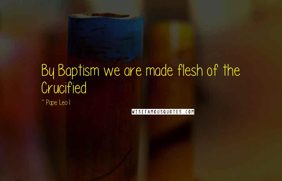 Pope Leo I Quotes: By Baptism we are made flesh of the Crucified